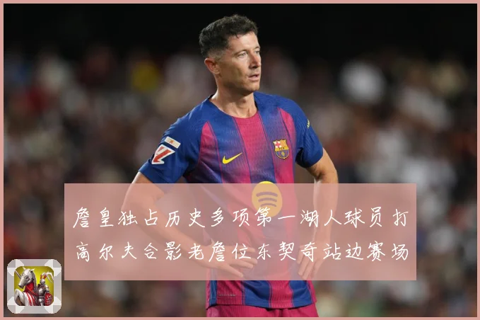 詹皇独占历史多项第一湖人球员打高尔夫合影老詹位东契奇站边赛场复盘-深度解析