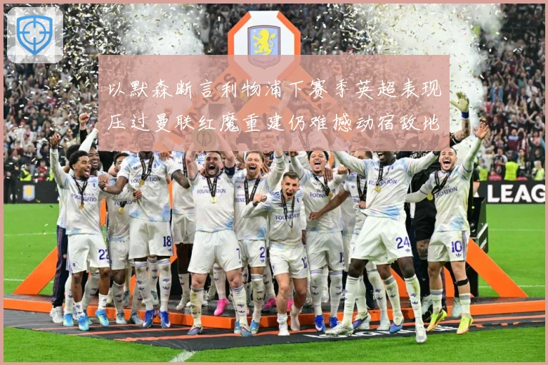 以默森断言利物浦下赛季英超表现压过曼联红魔重建仍难撼动宿敌地战术观察-深度解析