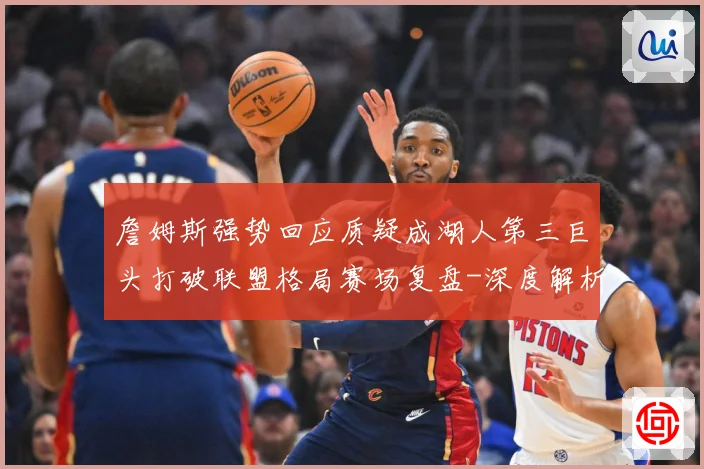 詹姆斯强势回应质疑成湖人第三巨头打破联盟格局赛场复盘-深度解析