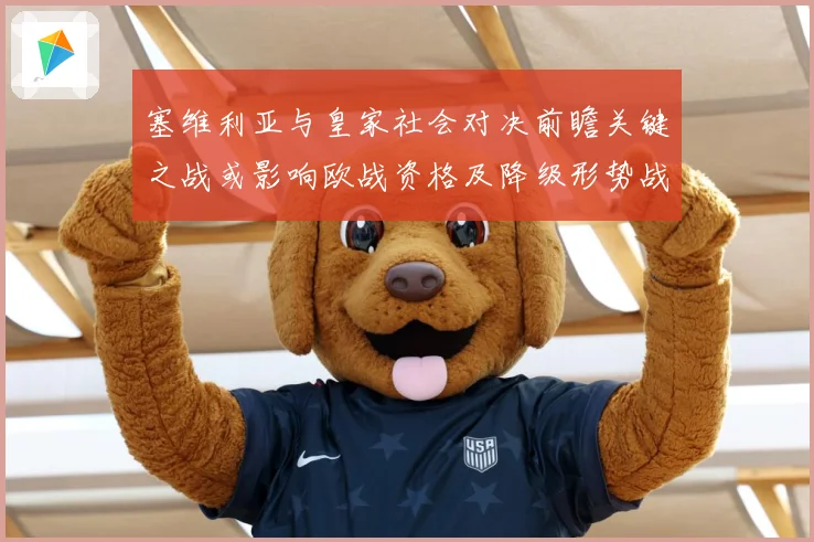 塞维利亚与皇家社会对决前瞻关键之战或影响欧战资格及降级形势战术观察-深度解析