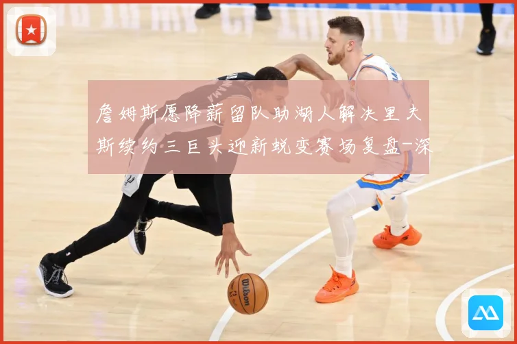 詹姆斯愿降薪留队助湖人解决里夫斯续约三巨头迎新蜕变赛场复盘-深度解析