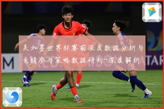 美加墨世界杯赛前深度数据分析与竞猜参与策略数据研判-深度解析