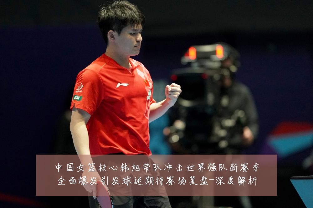 中国女篮核心韩旭带队冲击世界强队新赛季全面爆发引发球迷期待赛场复盘-深度解析